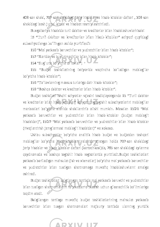 408-son shakl, 292-son shakldagi joriy hisoblar va hisob-kitoblar daftari , 308-son shakldagi bosh jurnal kitobi va hisobot rasmiylashtiriladi. Buxgalteriya hisobida turli debitor va kreditorlar bilan hisoblashuvlarhisobi 15 “Turli debitor va kreditorlar bilan hisob-kitoblar” schyoti quyidagi subschyotlarga bo`lingan xolda yuritiladi: 150 “Mol yetkazib beruvchilar va pudratchilar bilan hisob-kitoblar”; 152 “Xaridor va buyurtmachilar bilan hisob-kitoblar”; 154 “Sug`urta bo`yicha to`lovlar”; 155 “Budjet tashkilotining ixtiyorida vaqtincha bo`ladigan mablag`lar bo`yicha hisob-kitoblar”; 156 “To`lovlarning maxsus turlariga doir hisob-kitoblar”; 159 “Boshqa debitor va kreditorlar bilan hisob-kitoblar”. Budjet tashkiloti ishchi schyotlar rejasini tasdiqlayotganda 15 “Turli debitor va kreditorlar bilan hisob-kitoblar” schyotining tegishli subschyotlarini mablag`lar manbaalari bo`yicha alohida shakllantirib olishi mumkin. Masalan 150/1 “Mol yetkazib beruvchilar va pudratchilar bilan hisob-kitoblar (budjet mablag`i hisobidan)”, 150/2 “Mol yetkazib beruvchilar va pudratchilar bilan hisob-kitoblar (rivojlantirish jamg`armasi mablag`i hisobidan)” va xokazo. Ushbu subschyotlar bo`yicha analitik hisob budjet va budjetdan tashqari mablag`lar bo`yicha hisob-kitoblarni alohida ajratgan holda 292-son shakldagi joriy hisoblar va hisob-kitoblar daftari (kartochkasi)da, 285-son shakldagi aylanma qaydnomada va boshqa tegishli hisob registrlarida yuritiladi.Budjet tashkilotlari yetkazib beriladigan mahsulot (ish va xizmatlar) bo`yicha mol yetkazib beruvchilar va pudratchilar bilan tuzilgan shartnomaga muvofiq hisoblashuvlarni amalga oshiradi. Budjet tashkilotlari belgilangan tartibda mol yetkazib beruvchi va pudratchilar bilan tuzilgan shartnomalarni ro`yxatdan o`tkazish uchun g`aznachilik bo`limlariga taqdim etadi. Belgilangan tartibga muvofiq budjet tashkilotlarining mahsulot yetkazib beruvchilar bilan tuzgan shartnomalari majburiy tartibda ularning yuridik 