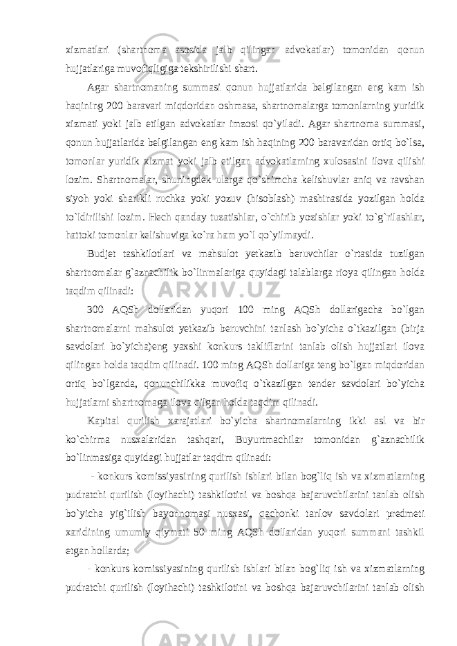 xizmatlari (shartnoma asosida jalb qilingan advokatlar) tomonidan qonun hujjatlariga muvofiqligiga tekshirilishi shart. Agar shartnomaning summasi qonun hujjatlarida belgilangan eng kam ish haqining 200 baravari miqdoridan oshmasa, shartnomalarga tomonlarning yuridik xizmati yoki jalb etilgan advokatlar imzosi qo`yiladi. Agar shartnoma summasi, qonun hujjatlarida belgilangan eng kam ish haqining 200 baravaridan ortiq bo`lsa, tomonlar yuridik xizmat yoki jalb etilgan advokatlarning xulosasini ilova qilishi lozim. Shartnomalar, shuningdek ularga qo`shimcha kelishuvlar aniq va ravshan siyoh yoki sharikli ruchka yoki yozuv (hisoblash) mashinasida yozilgan holda to`ldirilishi lozim. Hech qanday tuzatishlar, o`chirib yozishlar yoki to`g`rilashlar, hattoki tomonlar kelishuviga ko`ra ham yo`l qo`yilmaydi. Budjet tashkilotlari va mahsulot yetkazib beruvchilar o`rtasida tuzilgan shartnomalar g`aznachilik bo`linmalariga quyidagi talablarga rioya qilingan holda taqdim qilinadi: 300 AQSh dollaridan yuqori 100 ming AQSh dollarigacha bo`lgan shartnomalarni mahsulot yetkazib beruvchini tanlash bo`yicha o`tkazilgan (birja savdolari bo`yicha)eng yaxshi konkurs takliflarini tanlab olish hujjatlari ilova qilingan holda taqdim qilinadi. 100 ming AQSh dollariga teng bo`lgan miqdoridan ortiq bo`lganda, qonunchilikka muvofiq o`tkazilgan tender savdolari bo`yicha hujjatlarni shartnomaga ilova qilgan holda taqdim qilinadi. Kapital qurilish xarajatlari bo`yicha shartnomalarning ikki asl va bir ko`chirma nusxalaridan tashqari, Buyurtmachilar tomonidan g`aznachilik bo`linmasiga quyidagi hujjatlar taqdim qilinadi: - konkurs komissiyasining qurilish ishlari bilan bog`liq ish va xizmatlarning pudratchi qurilish (loyihachi) tashkilotini va boshqa bajaruvchilarini tanlab olish bo`yicha yig`ilish bayonnomasi nusxasi, qachonki tanlov savdolari predmeti xaridining umumiy qiymati 50 ming AQSh dollaridan yuqori summani tashkil etgan hollarda; - konkurs komissiyasining qurilish ishlari bilan bog`liq ish va xizmatlarning pudratchi qurilish (loyihachi) tashkilotini va boshqa bajaruvchilarini tanlab olish 