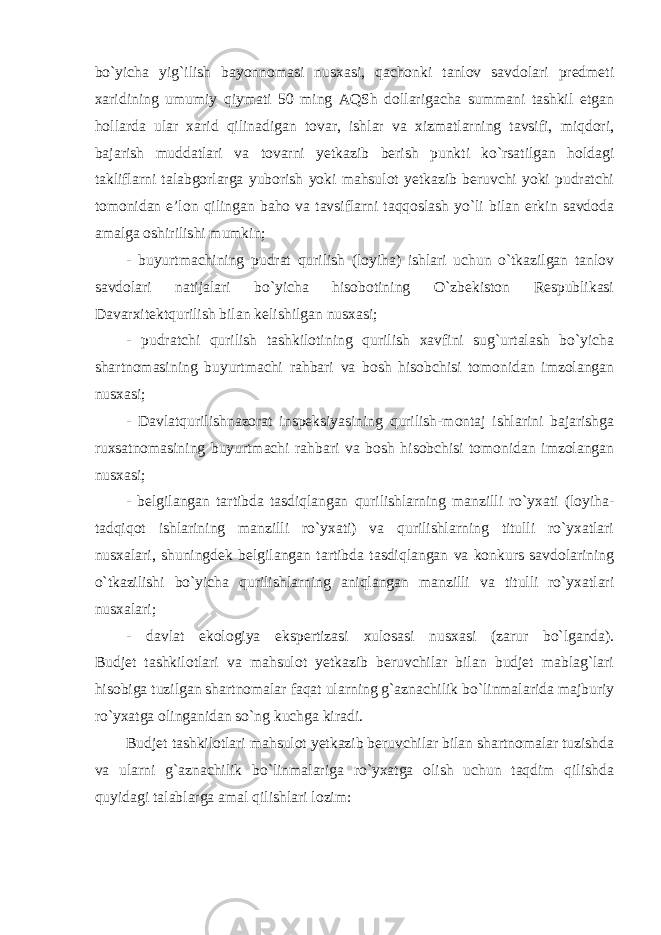 bo`yicha yig`ilish bayonnomasi nusxasi, qachonki tanlov savdolari predmeti xaridining umumiy qiymati 50 ming AQSh dollarigacha summani tashkil etgan hollarda ular xarid qilinadigan tovar, ishlar va xizmatlarning tavsifi, miqdori, bajarish muddatlari va tovarni yetkazib berish punkti ko`rsatilgan holdagi takliflarni talabgorlarga yuborish yoki mahsulot yetkazib beruvchi yoki pudratchi tomonidan e’lon qilingan baho va tavsiflarni taqqoslash yo`li bilan erkin savdoda amalga oshirilishi mumkin; - buyurtmachining pudrat qurilish (loyiha) ishlari uchun o`tkazilgan tanlov savdolari natijalari bo`yicha hisobotining O`zbekiston Respublikasi Davarxitektqurilish bilan kelishilgan nusxasi; - pudratchi qurilish tashkilotining qurilish xavfini sug`urtalash bo`yicha shartnomasining buyurtmachi rahbari va bosh hisobchisi tomonidan imzolangan nusxasi; - Davlatqurilishnazorat inspeksiyasining qurilish-montaj ishlarini bajarishga ruxsatnomasining buyurtmachi rahbari va bosh hisobchisi tomonidan imzolangan nusxasi;   - belgilangan tartibda tasdiqlangan qurilishlarning manzilli ro`yxati (loyiha- tadqiqot ishlarining manzilli ro`yxati) va qurilishlarning titulli ro`yxatlari nusxalari, shuningdek belgilangan tartibda tasdiqlangan va konkurs savdolarining o`tkazilishi bo`yicha qurilishlarning aniqlangan manzilli va titulli ro`yxatlari nusxalari; - davlat ekologiya ekspertizasi xulosasi nusxasi (zarur bo`lganda). Budjet tashkilotlari va mahsulot yetkazib beruvchilar bilan budjet mablag`lari hisobiga tuzilgan shartnomalar faqat ularning g`aznachilik bo`linmalarida majburiy ro`yxatga olinganidan so`ng kuchga kiradi. Budjet tashkilotlari mahsulot yetkazib beruvchilar bilan shartnomalar tuzishda va ularni g`aznachilik bo`linmalariga ro`yxatga olish uchun taqdim qilishda quyidagi talablarga amal qilishlari lozim: 