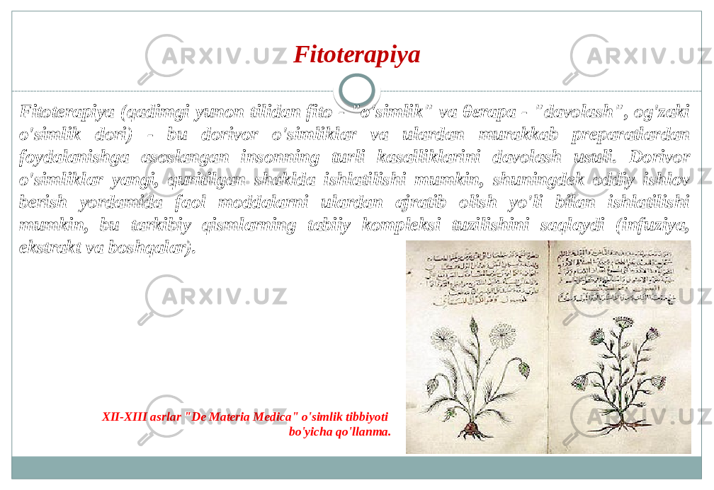 Fitoterapiya Fitoterapiya (qadimgi yunon tilidan fito - &#34;o&#39;simlik&#34; va θεrapa - &#34;davolash&#34;, og&#39;zaki o&#39;simlik dori) - bu dorivor o&#39;simliklar va ulardan murakkab preparatlardan foydalanishga asoslangan insonning turli kasalliklarini davolash usuli. Dorivor o&#39;simliklar yangi, quritilgan shaklda ishlatilishi mumkin, shuningdek oddiy ishlov berish yordamida faol moddalarni ulardan ajratib olish yo&#39;li bilan ishlatilishi mumkin, bu tarkibiy qismlarning tabiiy kompleksi tuzilishini saqlaydi (infuziya, ekstrakt va boshqalar). XII-XIII asrlar &#34;De Materia Medica&#34; o&#39;simlik tibbiyoti bo&#39;yicha qo&#39;llanma. 