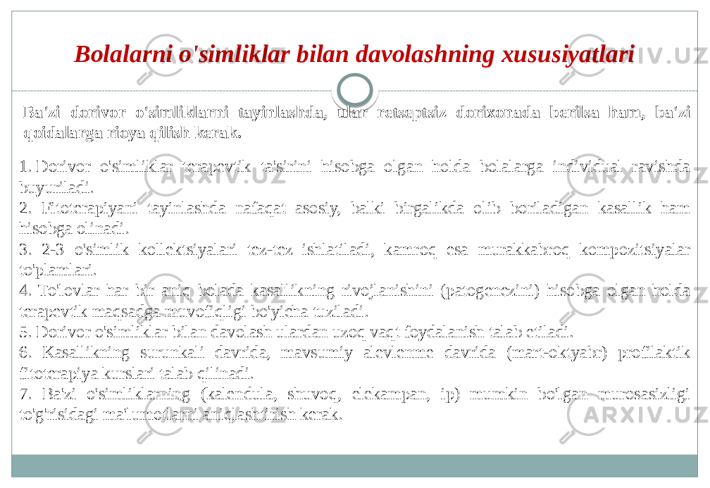 Bolalarni o&#39;simliklar bilan davolashning xususiyatlari Ba&#39;zi dorivor o&#39;simliklarni tayinlashda, ular retseptsiz dorixonada berilsa ham, ba&#39;zi qoidalarga rioya qilish kerak. 1. Dorivor o&#39;simliklar terapevtik ta&#39;sirini hisobga olgan holda bolalarga individual ravishda buyuriladi. 2. Fitoterapiyani tayinlashda nafaqat asosiy, balki birgalikda olib boriladigan kasallik ham hisobga olinadi. 3. 2-3 o&#39;simlik kollektsiyalari tez-tez ishlatiladi, kamroq esa murakkabroq kompozitsiyalar to&#39;plamlari. 4. To&#39;lovlar har bir aniq bolada kasallikning rivojlanishini (patogenezini) hisobga olgan holda terapevtik maqsadga muvofiqligi bo&#39;yicha tuziladi. 5. Dorivor o&#39;simliklar bilan davolash ulardan uzoq vaqt foydalanish talab etiladi. 6. Kasallikning surunkali davrida, mavsumiy alevlenme davrida (mart-oktyabr) profilaktik fitoterapiya kurslari talab qilinadi. 7. Ba&#39;zi o&#39;simliklarning (kalendula, shuvoq, elekampan, ip) mumkin bo&#39;lgan murosasizligi to&#39;g&#39;risidagi ma&#39;lumotlarni aniqlashtirish kerak. 