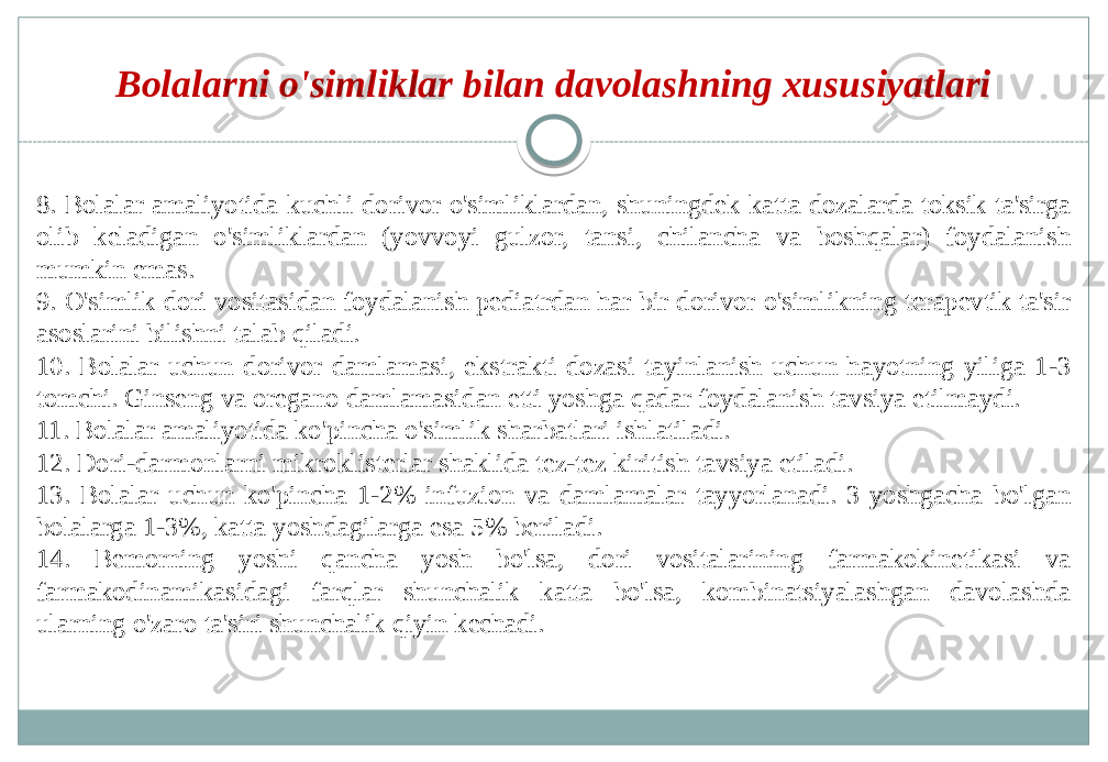 8. Bolalar amaliyotida kuchli dorivor o&#39;simliklardan, shuningdek katta dozalarda toksik ta&#39;sirga olib keladigan o&#39;simliklardan (yovvoyi gulzor, tansi, chilancha va boshqalar) foydalanish mumkin emas. 9. O&#39;simlik dori vositasidan foydalanish pediatrdan har bir dorivor o&#39;simlikning terapevtik ta&#39;sir asoslarini bilishni talab qiladi. 10. Bolalar uchun dorivor damlamasi, ekstrakti dozasi tayinlanish uchun hayotning yiliga 1-3 tomchi. Ginseng va oregano damlamasidan etti yoshga qadar foydalanish tavsiya etilmaydi. 11. Bolalar amaliyotida ko&#39;pincha o&#39;simlik sharbatlari ishlatiladi. 12. Dori-darmonlarni mikroklisterlar shaklida tez-tez kiritish tavsiya etiladi. 13. Bolalar uchun ko&#39;pincha 1-2% infuzion va damlamalar tayyorlanadi. 3 yoshgacha bo&#39;lgan bolalarga 1-3%, katta yoshdagilarga esa 5% beriladi. 14. Bemorning yoshi qancha yosh bo&#39;lsa, dori vositalarining farmakokinetikasi va farmakodinamikasidagi farqlar shunchalik katta bo&#39;lsa, kombinatsiyalashgan davolashda ularning o&#39;zaro ta&#39;siri shunchalik qiyin kechadi. Bolalarni o&#39;simliklar bilan davolashning xususiyatlari 