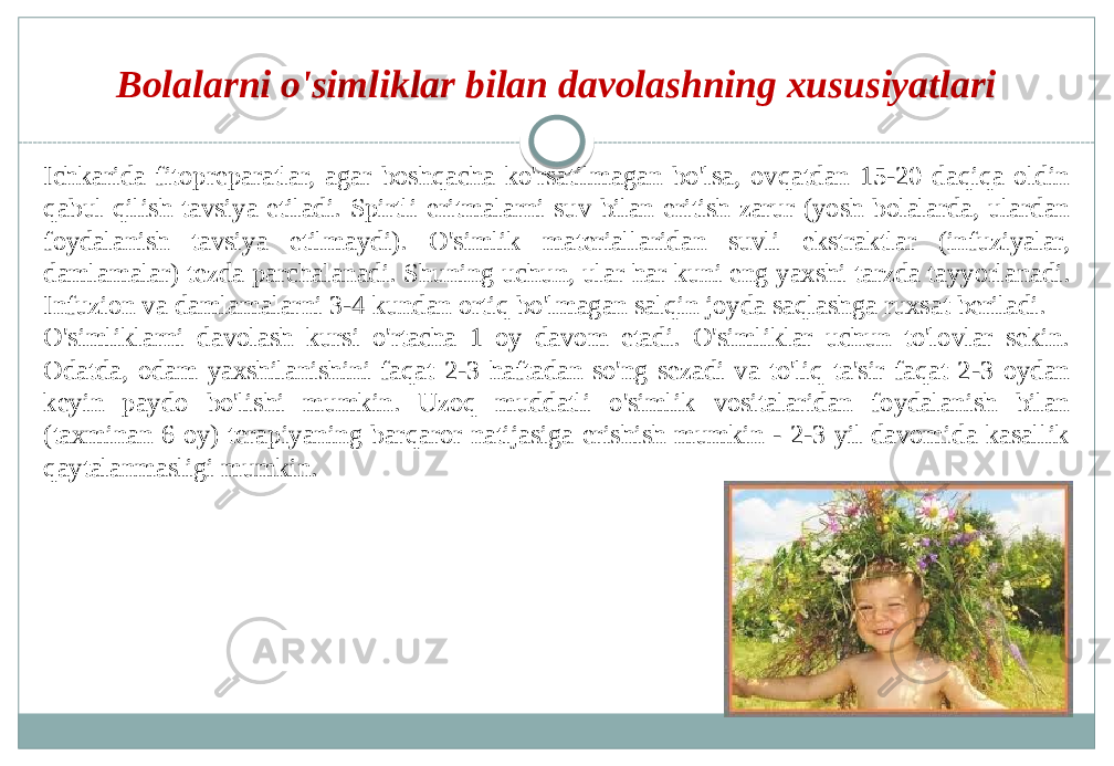 Bolalarni o&#39;simliklar bilan davolashning xususiyatlari Ichkarida fitopreparatlar, agar boshqacha ko&#39;rsatilmagan bo&#39;lsa, ovqatdan 15-20 daqiqa oldin qabul qilish tavsiya etiladi. Spirtli eritmalarni suv bilan eritish zarur (yosh bolalarda, ulardan foydalanish tavsiya etilmaydi). O&#39;simlik materiallaridan suvli ekstraktlar (infuziyalar, damlamalar) tezda parchalanadi. Shuning uchun, ular har kuni eng yaxshi tarzda tayyorlanadi. Infuzion va damlamalarni 3-4 kundan ortiq bo&#39;lmagan salqin joyda saqlashga ruxsat beriladi. O&#39;simliklarni davolash kursi o&#39;rtacha 1 oy davom etadi. O&#39;simliklar uchun to&#39;lovlar sekin. Odatda, odam yaxshilanishini faqat 2-3 haftadan so&#39;ng sezadi va to&#39;liq ta&#39;sir faqat 2-3 oydan keyin paydo bo&#39;lishi mumkin. Uzoq muddatli o&#39;simlik vositalaridan foydalanish bilan (taxminan 6 oy) terapiyaning barqaror natijasiga erishish mumkin - 2-3 yil davomida kasallik qaytalanmasligi mumkin. 