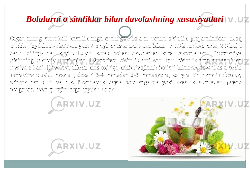 Bolalarni o&#39;simliklar bilan davolashning xususiyatlari Organlarning surunkali kasalliklariga chalingan bolalar uchun o&#39;simlik preparatlaridan uzoq muddat foydalanish ko&#39;rsatilgan: 2-3 oylik qisqa uzilishlar bilan - 7-10 kun davomida, 2-3 hafta qabul qilingandan keyin. Keyin kerak bo&#39;lsa, davolanish kursi takrorlanadi. Fitoterapiya ta&#39;sirining takroriy kursi bilan 1-2 dorivor o&#39;simliklarni shu kabi o&#39;simliklarga almashtirish tavsiya etiladi. Davolash effekti kurs oxiriga kelib rivojlanib borishi bilan siz dozani asta-sekin kamaytira olasiz, masalan, dozani 3-4 martadan 2-3 martagacha, so&#39;ngra bir martalik dozaga, so&#39;ngra har kuni va h.k. Noqulaylik qayta boshlanganda yoki kasallik alomatlari paydo bo&#39;lganda, avvalgi rejimlarga qaytish kerak. 