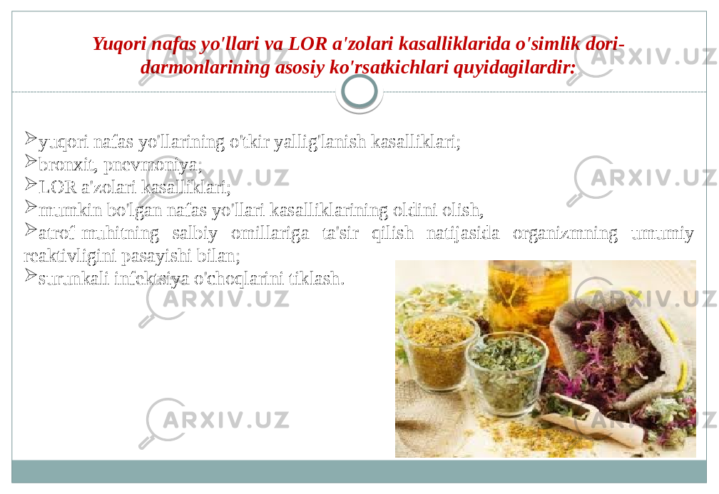 Yuqori nafas yo&#39;llari va LOR a&#39;zolari kasalliklarida o&#39;simlik dori- darmonlarining asosiy ko&#39;rsatkichlari quyidagilardir:  yuqori nafas yo&#39;llarining o&#39;tkir yallig&#39;lanish kasalliklari;  bronxit, pnevmoniya;  LOR a&#39;zolari kasalliklari;  mumkin bo&#39;lgan nafas yo&#39;llari kasalliklarining oldini olish,  atrof-muhitning salbiy omillariga ta&#39;sir qilish natijasida organizmning umumiy reaktivligini pasayishi bilan;  surunkali infektsiya o&#39;choqlarini tiklash. 