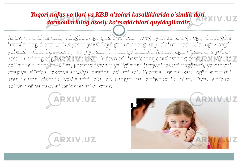 Antiviral, antibakterial, yallig&#39;lanishga qarshi va immunoregulyatsion ta&#39;sirga ega, shuningdek bronxlarning drenaj funktsiyasini yaxshilaydigan o&#39;tlar eng ko&#39;p talab qilinadi. Ular og&#39;iz orqali yuborish uchun ham, tashqi terapiya sifatida ham qo&#39;llaniladi. Ammo, agar o&#39;tkir nafas yo&#39;llari kasalliklarining engil shakllarida o&#39;simlik davolash boshidanoq davolashning asosiy turi sifatida qo&#39;llanilishi mumkin bo&#39;lsa, pnevmoniyada u yallig&#39;lanish jarayoni teskari rivojlanib, yordamchi terapiya sifatida rekonvalanstsiya davrida qo&#39;llaniladi. Bronxial astma kabi og&#39;ir surunkali kasalliklarda o&#39;simlik vositalarini o&#39;ta cheklangan va ehtiyotkorlik bilan, faqat shifokor ko&#39;rsatmasi va nazorati ostida ishlatish kerak. Yuqori nafas yo&#39;llari va KBB a&#39;zolari kasalliklarida o&#39;simlik dori- darmonlarining asosiy ko&#39;rsatkichlari quyidagilardir: 