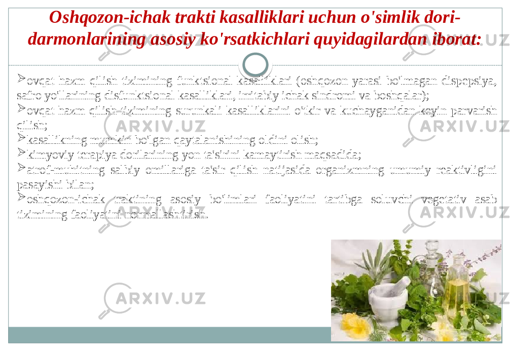 Oshqozon-ichak trakti kasalliklari uchun o&#39;simlik dori- darmonlarining asosiy ko&#39;rsatkichlari quyidagilardan iborat:  ovqat hazm qilish tizimining funktsional kasalliklari (oshqozon yarasi bo&#39;lmagan dispepsiya, safro yo&#39;llarining disfunktsional kasalliklari, irritabiy ichak sindromi va boshqalar);  ovqat hazm qilish tizimining surunkali kasalliklarini o&#39;tkir va kuchayganidan keyin parvarish qilish;  kasallikning mumkin bo&#39;lgan qaytalanishining oldini olish;  kimyoviy terapiya dorilarining yon ta&#39;sirini kamaytirish maqsadida;  atrof-muhitning salbiy omillariga ta&#39;sir qilish natijasida organizmning umumiy reaktivligini pasayishi bilan;  oshqozon-ichak traktining asosiy bo&#39;limlari faoliyatini tartibga soluvchi vegetativ asab tizimining faoliyatini normallashtirish. 