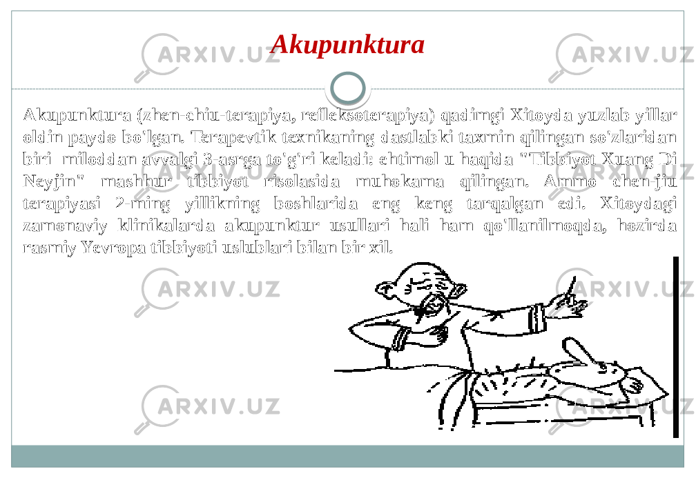 Akupunktura (zhen-chiu-terapiya, refleksoterapiya) qadimgi Xitoyda yuzlab yillar oldin paydo bo&#39;lgan. Terapevtik texnikaning dastlabki taxmin qilingan so&#39;zlaridan biri miloddan avvalgi 3-asrga to&#39;g&#39;ri keladi: ehtimol u haqida &#34;Tibbiyot Xuang Di Neyjin&#34; mashhur tibbiyot risolasida muhokama qilingan. Ammo chen-jiu terapiyasi 2-ming yillikning boshlarida eng keng tarqalgan edi. Xitoydagi zamonaviy klinikalarda akupunktur usullari hali ham qo&#39;llanilmoqda, hozirda rasmiy Yevropa tibbiyoti uslublari bilan bir xil. Akupunktura 