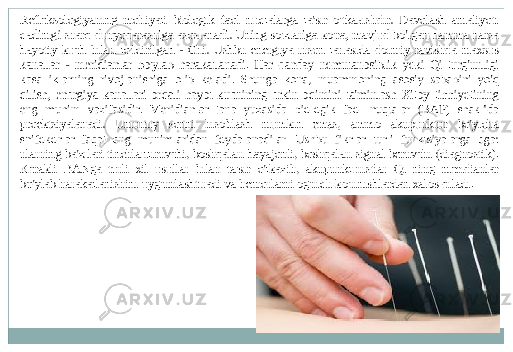 Refleksologiyaning mohiyati biologik faol nuqtalarga ta&#39;sir o&#39;tkazishdir. Davolash amaliyoti qadimgi sharq dunyoqarashiga asoslanadi. Uning so&#39;zlariga ko&#39;ra, mavjud bo&#39;lgan hamma narsa hayotiy kuch bilan to&#39;ldirilgan - Chi. Ushbu energiya inson tanasida doimiy ravishda maxsus kanallar - meridianlar bo&#39;ylab harakatlanadi. Har qanday nomutanosiblik yoki Qi turg&#39;unligi kasalliklarning rivojlanishiga olib keladi. Shunga ko&#39;ra, muammoning asosiy sababini yo&#39;q qilish, energiya kanallari orqali hayot kuchining erkin oqimini ta&#39;minlash Xitoy tibbiyotining eng muhim vazifasidir. Meridianlar tana yuzasida biologik faol nuqtalar (BAP) shaklida proektsiyalanadi. Umumiy sonni hisoblash mumkin emas, ammo akupunktur bo&#39;yicha shifokorlar faqat eng muhimlaridan foydalanadilar. Ushbu fikrlar turli funktsiyalarga ega: ularning ba&#39;zilari tinchlantiruvchi, boshqalari hayajonli, boshqalari signal beruvchi (diagnostik). Kerakli BANga turli xil usullar bilan ta&#39;sir o&#39;tkazib, akupunkturistlar Qi ning meridianlar bo&#39;ylab harakatlanishini uyg&#39;unlashtiradi va bemorlarni og&#39;riqli ko&#39;rinishlardan xalos qiladi. 