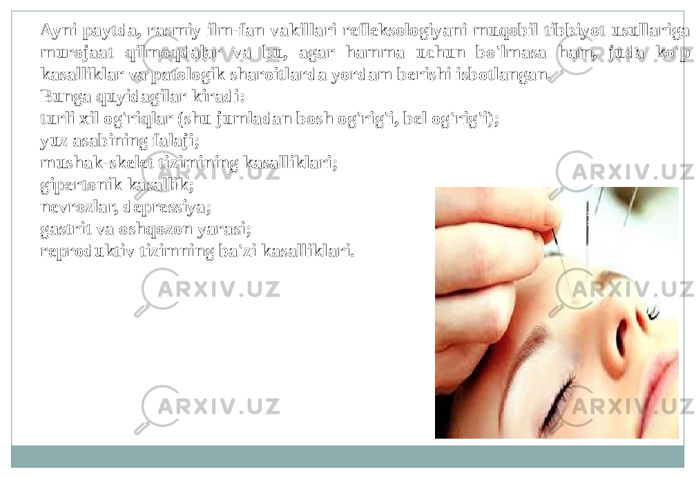 Ayni paytda, rasmiy ilm-fan vakillari refleksologiyani muqobil tibbiyot usullariga murojaat qilmoqdalar va bu, agar hamma uchun bo&#39;lmasa ham, juda ko&#39;p kasalliklar va patologik sharoitlarda yordam berishi isbotlangan. Bunga quyidagilar kiradi: turli xil og&#39;riqlar (shu jumladan bosh og&#39;rig&#39;i, bel og&#39;rig&#39;i); yuz asabining falaji; mushak-skelet tizimining kasalliklari; gipertonik kasallik; nevrozlar, depressiya; gastrit va oshqozon yarasi; reproduktiv tizimning ba&#39;zi kasalliklari. 