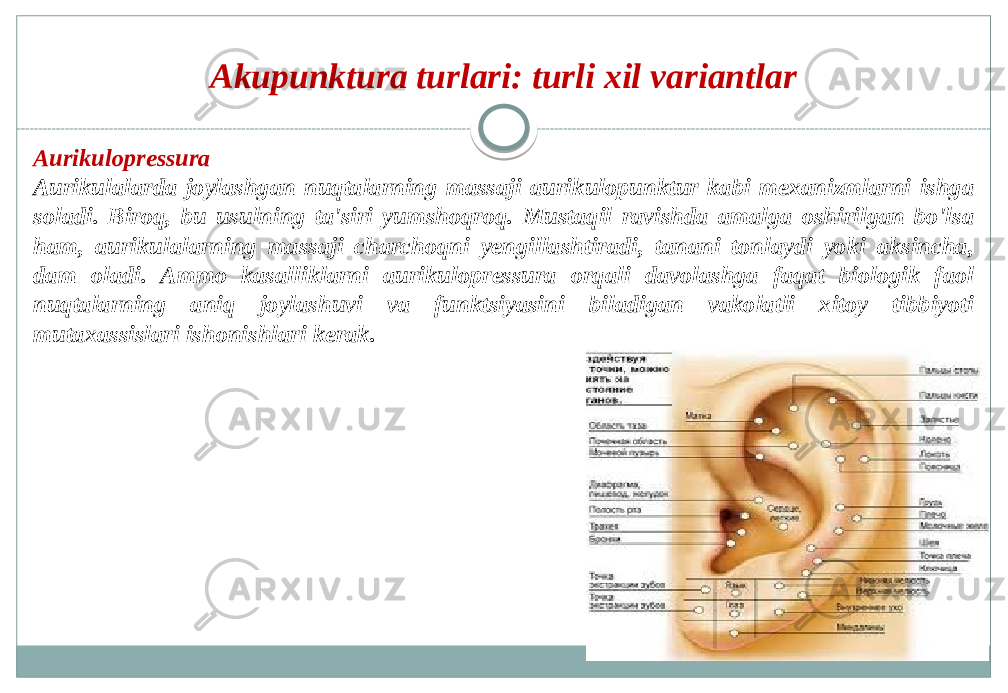 Akupunktura turlari: turli xil variantlar Aurikulopressura Aurikulalarda joylashgan nuqtalarning massaji aurikulopunktur kabi mexanizmlarni ishga soladi. Biroq, bu usulning ta&#39;siri yumshoqroq. Mustaqil ravishda amalga oshirilgan bo&#39;lsa ham, aurikulalarning massaji charchoqni yengillashtiradi, tanani tonlaydi yoki aksincha, dam oladi. Ammo kasalliklarni aurikulopressura orqali davolashga faqat biologik faol nuqtalarning aniq joylashuvi va funktsiyasini biladigan vakolatli xitoy tibbiyoti mutaxassislari ishonishlari kerak. 