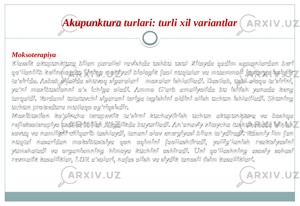 Moksoterapiya Klassik akupunktura bilan parallel ravishda ushbu usul Xitoyda qadim zamonlardan beri qo&#39;llanilib kelinmoqda. Uning mohiyati biologik faol nuqtalar va muammoli joylarga issiqlik ta&#39;sirida. Asbob sifatida shuvoq sigaralari - moxalar ishlatiladi. Dastlab, usul aloqa ta&#39;sirini, ya&#39;ni moxibustionni o&#39;z ichiga oladi. Ammo G&#39;arb amaliyotida bu isitish yanada keng tarqaldi. Yordami tutatuvchi sigarani teriga tegishini oldini olish uchun ishlatiladi. Shuning uchun protsedura mutlaqo og&#39;riqsizdir. Moxibustion ko&#39;pincha terapevtik ta&#39;sirni kuchaytirish uchun akupunktura va boshqa refleksoterapiya usullari bilan birgalikda buyuriladi. An&#39;anaviy xitoycha tushunchada isinish sovuq va namlikni chiqarib tashlaydi, tanani olov energiyasi bilan to&#39;ydiradi. Rasmiy ilm-fan nuqtai nazaridan moksibustsiya qon oqimini faollashtiradi, yallig&#39;lanish reaktsiyasini yumshatadi va organizmning himoya kuchini oshiradi. Uni qo&#39;llashning asosiy sohasi revmatik kasalliklar, LOR a&#39;zolari, nafas olish va siydik-tanosil tizim kasalliklari. Akupunktura turlari: turli xil variantlar 