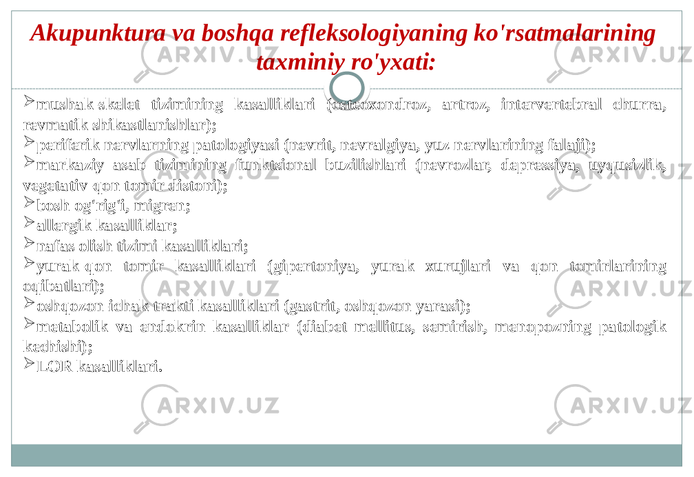 Akupunktura va boshqa refleksologiyaning ko&#39;rsatmalarining taxminiy ro&#39;yxati:  mushak-skelet tizimining kasalliklari (osteoxondroz, artroz, intervertebral churra, revmatik shikastlanishlar);  periferik nervlarning patologiyasi (nevrit, nevralgiya, yuz nervlarining falaji);  markaziy asab tizimining funktsional buzilishlari (nevrozlar, depressiya, uyqusizlik, vegetativ-qon tomir distoni);  bosh og&#39;rig&#39;i, migren;  allergik kasalliklar;  nafas olish tizimi kasalliklari;  yurak-qon tomir kasalliklari (gipertoniya, yurak xurujlari va qon tomirlarining oqibatlari);  oshqozon-ichak trakti kasalliklari (gastrit, oshqozon yarasi);  metabolik va endokrin kasalliklar (diabet mellitus, semirish, menopozning patologik kechishi);  LOR kasalliklari. 