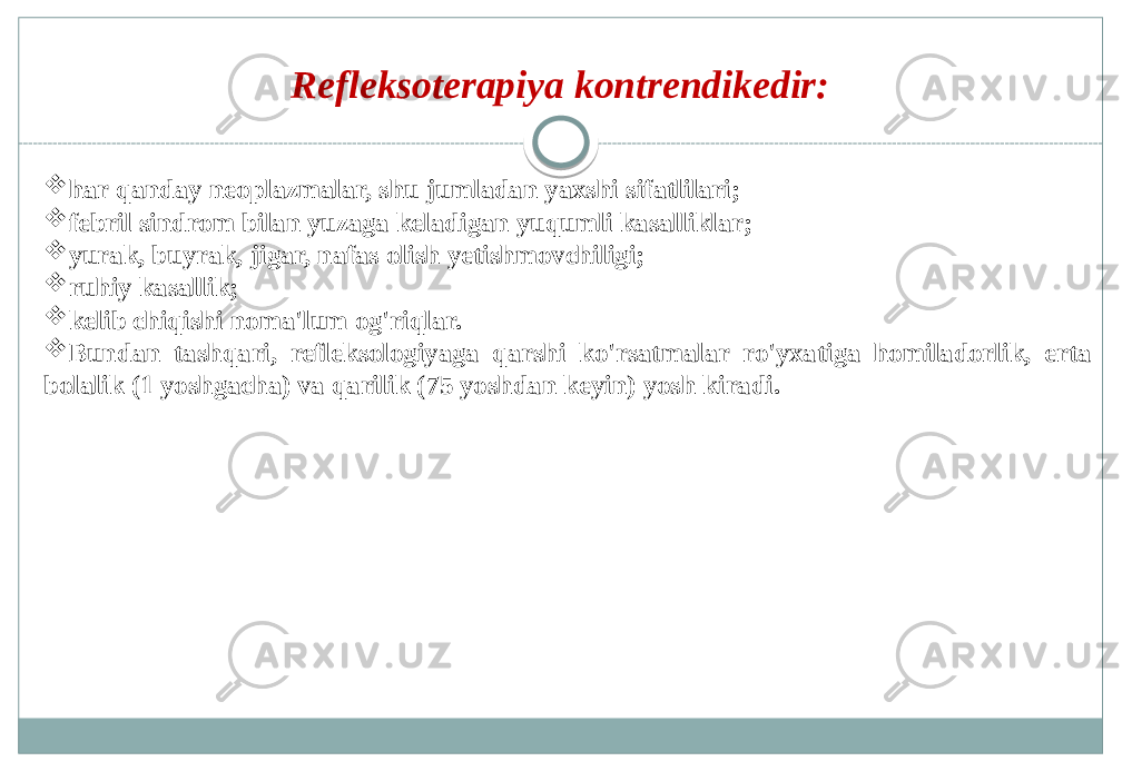 Refleksoterapiya kontrendikedir:  har qanday neoplazmalar, shu jumladan yaxshi sifatlilari;  febril sindrom bilan yuzaga keladigan yuqumli kasalliklar;  yurak, buyrak, jigar, nafas olish yetishmovchiligi;  ruhiy kasallik;  kelib chiqishi noma&#39;lum og&#39;riqlar.  Bundan tashqari, refleksologiyaga qarshi ko&#39;rsatmalar ro&#39;yxatiga homiladorlik, erta bolalik (1 yoshgacha) va qarilik (75 yoshdan keyin) yosh kiradi. 