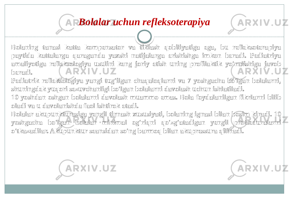 Bolalar uchun refleksoterapiya Bolaning tanasi katta kompensator va tiklash qobiliyatiga ega, bu refleksoterapiya paytida kattalarga qaraganda yaxshi natijalarga erishishga imkon beradi. Pediatriya amaliyotiga refleksologiya usulini keng joriy etish uning profilaktik yo&#39;nalishiga javob beradi. Pediatrik refleksologiya yangi tug&#39;ilgan chaqaloqlarni va 7 yoshgacha bo&#39;lgan bolalarni, shuningdek yuqori sezuvchanligi bo&#39;lgan bolalarni davolash uchun ishlatiladi. 10 yoshdan oshgan bolalarni davolash muammo emas. Bola foydalanilgan fikrlarni bilib oladi va u davolanishda faol ishtirok etadi. Bolalar akupunkturasiga yengil tirnash xususiyati, bolaning ignasi bilan bosim kiradi. 10 yoshgacha bo&#39;lgan bolalar minimal og&#39;riqni qo&#39;zg&#39;atadigan yengil protseduralarni o&#39;tkazadilar. Akupunktur seansidan so&#39;ng barmoq bilan akupressura qilinadi. 