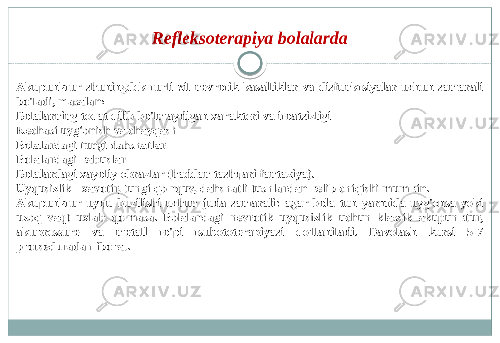 Refleksoterapiya bolalarda Akupunktur shuningdek turli xil nevrotik kasalliklar va disfunktsiyalar uchun samarali bo&#39;ladi, masalan: Bolalarning toqat qilib bo&#39;lmaydigan xarakteri va itoatsizligi Kechasi uyg&#39;onish va chayqash Bolalardagi tungi dahshatlar Bolalardagi kabuslar Bolalardagi xayoliy obrazlar (haddan tashqari fantaziya). Uyqusizlik - xavotir, tungi qo&#39;rquv, dahshatli tushlardan kelib chiqishi mumkin. Akupunktur uyqu buzilishi uchun juda samarali: agar bola tun yarmida uyg&#39;onsa yoki uzoq vaqt uxlab qolmasa. Bolalardagi nevrotik uyqusizlik uchun klassik akupunktur, akupressure va metall to&#39;pi tsubototerapiyasi qo&#39;llaniladi. Davolash kursi 5-7 protseduradan iborat. 