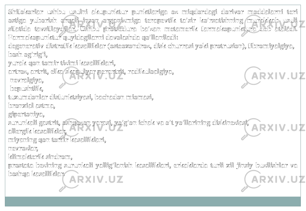 Shifokorlar ushbu usulni akupunktur punktlariga oz miqdordagi dorivor moddalarni teri ostiga yuborish orqali inson organizmiga terapevtik ta&#39;sir ko&#39;rsatishning murakkab usuli sifatida tavsiflaydilar. Ushbu protsedura ba&#39;zan metamerik farmakopunktura deb ataladi. Farmakopunktur quyidagilarni davolashda qo&#39;llaniladi: degenerativ-distrofik kasalliklar (osteoxondroz, disk churrasi yoki protrusion), fibromiyalgiya, bosh og&#39;rig&#39;i, yurak-qon tomir tizimi kasalliklari, artroz, artrit, elka-skapulyar perartrit, radikuloalgiya, nevralgiya, bepushtlik, tuxumdonlar disfunktsiyasi, bachadon miomasi, bronxial astma, gipertoniya, surunkali gastrit, oshqozon yarasi, yo&#39;g&#39;on ichak va o&#39;t yo&#39;llarining diskineziasi, allergik kasalliklar, miyaning qon tomir kasalliklari, nevrozlar, klimakterik sindrom, prostata bezining surunkali yallig&#39;lanish kasalliklari, erkaklarda turli xil jinsiy buzilishlar va boshqa kasalliklar. 