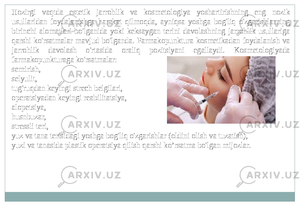 Hozirgi vaqtda estetik jarrohlik va kosmetologiya yoshartirishning eng nozik usullaridan foydalanishga harakat qilmoqda, ayniqsa yoshga bog&#39;liq o&#39;zgarishlarning birinchi alomatlari bo&#39;lganida yoki keksaygan terini davolashning jarrohlik usullariga qarshi ko&#39;rsatmalar mavjud bo&#39;lganda. Farmakopunktura kosmetikadan foydalanish va jarrohlik davolash o&#39;rtasida oraliq pozitsiyani egallaydi. Kosmetologiyada farmakopunkturaga ko&#39;rsatmalar: semirish, selyulit, tug&#39;ruqdan keyingi strech belgilari, operatsiyadan keyingi reabilitatsiya, alopetsiya, husnbuzar, stressli teri, yuz va tana terisidagi yoshga bog&#39;liq o&#39;zgarishlar (oldini olish va tuzatish), yuzi va tanasida plastik operatsiya qilish qarshi ko’rsatma bo&#39;lgan mijozlar. 