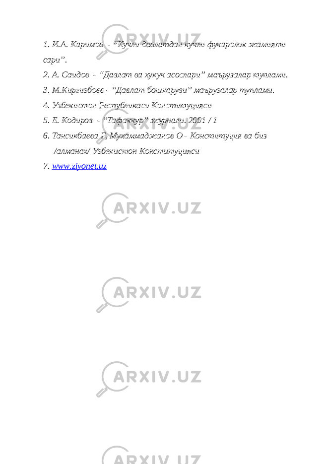 1. И.А. Каримов - “Кучли давлатдан кучли фукаролик жамияти сари”. 2. А. Саидов - “Давлат ва хукук асослари” маърузалар туплами. 3. М.Киргизбоев - “Давлат бошкаруви” маърузалар туплами. 4. Узбекистон Республикаси Конституцияси 5. Б. Кодиров - “Тафаккур” журнали. 2001 / 1 6. Тансикбаева Г, Мухаммаджанов О - Конституция ва биз /алманах/ Узбекистон Конституцияси 7. www . ziyonet . uz 