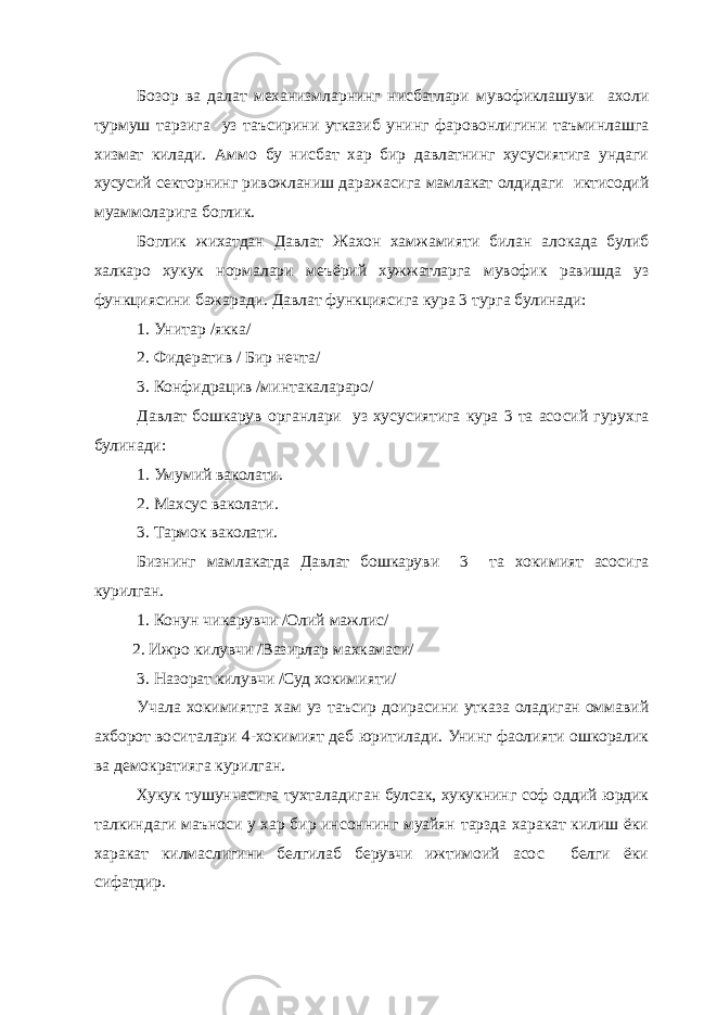 Бозор ва далат механизмларнинг нисбатлари мувофиклашуви ахоли турмуш тарзига уз таъсирини утказиб унинг фаровонлигини таъминлашга хизмат килади. Аммо бу нисбат хар бир давлатнинг хусусиятига ундаги хусусий секторнинг ривожланиш даражасига мамлакат олдидаги иктисодий муаммоларига боглик. Боглик жихатдан Давлат Жахон хамжамияти билан алокада булиб халкаро хукук нормалари меъёрий хужжатларга мувофик равишда уз функциясини бажаради. Давлат функциясига кура 3 турга булинади: 1. Унитар /якка/ 2. Фидератив / Бир нечта/ 3. Конфидрацив /минтакалараро/ Давлат бошкарув органлари уз хусусиятига кура 3 та асосий гурухга булинади: 1. Умумий ваколати. 2. Махсус ваколати. 3. Тармок ваколати. Бизнинг мамлакатда Давлат бошкаруви 3 та хокимият асосига курилган. 1. Конун чикарувчи /Олий мажлис/ 2. Ижро килувчи /Вазирлар махкамаси/ 3. Назорат килувчи /Суд хокимияти/ Учала хокимиятга хам уз таъсир доирасини утказа оладиган оммавий ахборот воситалари 4-хокимият деб юритилади. Унинг фаолияти ошкоралик ва демократияга курилган. Хукук тушунчасига тухталадиган булсак, хукукнинг соф оддий юрдик талкиндаги маъноси у хар бир инсоннинг муайян тарзда харакат килиш ёки харакат килмаслигини белгилаб берувчи ижтимоий асос белги ёки сифатдир. 