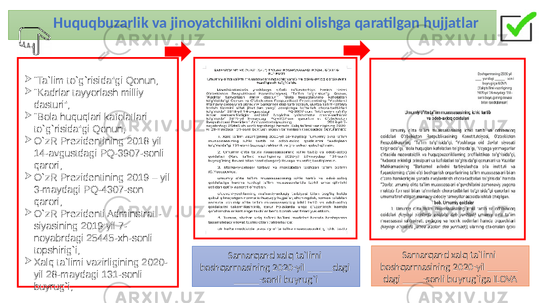 Huquqbuzarlik va jinoyatchilikni oldini olishga qaratilgan hujjatlar 4 “ Ta`lim to`g`risida”gi Qonun;  “ Kadrlar tayyorlash milliy dasturi”;  “ Bola huquqlari kafolatlari to`g`risida”gi Qonun;  O`zR Prezidentining 2018 yil 14-avgustdagi PQ-3907-sonli qarori;  O`zR Prezidentining 2019 – yil 3-maydagi PQ-4307-son qarori;  O`zR Prezidenti Adminstrat - siyasining 2019 yil 7- noyabrdagi 25445-xh-sonli topshirig`i;  Xalq ta`limi vazirligining 2020- yil 28-maydagi 131-sonli buyrug`i; Samarqand xalq ta`limi boshqarmasining 2020-yil _____dagi _____-sonli buyrug`i Samarqand xalq ta`limi boshqarmasining 2020-yil ______ dagi ____-sonli buyrug`iga ILOVA 