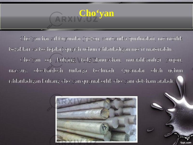 Ch о‘ yan Choʻyan har xil buyumlar (qozon, santexnika qurilmalari, meʼmorlik bezaklari va boshqalar) qu yish uchun ishlatiladigan moʻrt materialdir. Choʻyan oq, kulrang, bolgʻalanuvchan, mustahkamligi yuqori, maxsus, olovbardosh turlarga boʻlinadi. Quymalar olish uchun ishlatiladigan kulrang ch о‘ yan quymakorlik choʻyani deb ham ataladi. 