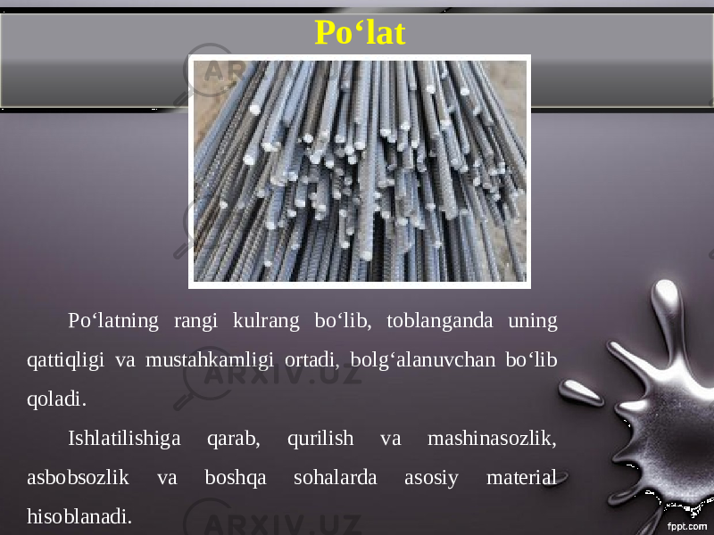 P о‘ lat Poʻlatning rangi kulrang b о‘ lib, toblanganda uning qattiqligi va mustahkamligi ortadi, bolgʻalanuvchan boʻlib qoladi. Ishlatilishiga qarab, qurilish va mashinasozlik, asbobsozlik va boshqa sohalarda asosiy material hisoblanadi. 