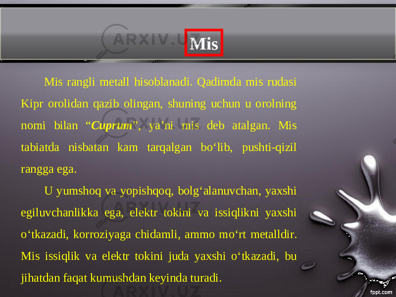 Mis Mis rangli metall hisoblanadi. Qadimda mis rudasi Kipr orolidan qazib olingan, shuning uchun u orolning nomi bilan “ Cuprum ”, ya’ni mis deb atalgan. Mis tabiatda nisbatan kam tarqalgan b о‘ lib, pushti-qizil rangga ega. U yumshoq va yopishqoq, bolgʻalanuvchan, yaxshi egiluvchanlikka ega, elektr tokini va issiqlikni yaxshi о‘ tkazadi, korroziyaga chidamli, ammo m о‘ rt metalldir. Mis issiqlik va elektr tokini juda yaxshi oʻtkazadi, bu jihatdan faqat kumushdan keyinda turadi. 