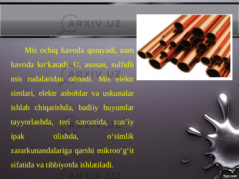 Mis ochiq havoda qorayadi, nam havoda koʻkaradi. U, asosan, sulfidli mis rudalaridan olinadi. Mis elektr simlari, elektr asboblar va uskunalar ishlab chiqarishda, badiiy buyumlar tayyorlashda, teri sanoatida, sunʼiy ipak olishda, oʻsimlik zararkunandalariga qarshi mikrooʻgʻit sifatida va tibbiyotda ishlatiladi. 