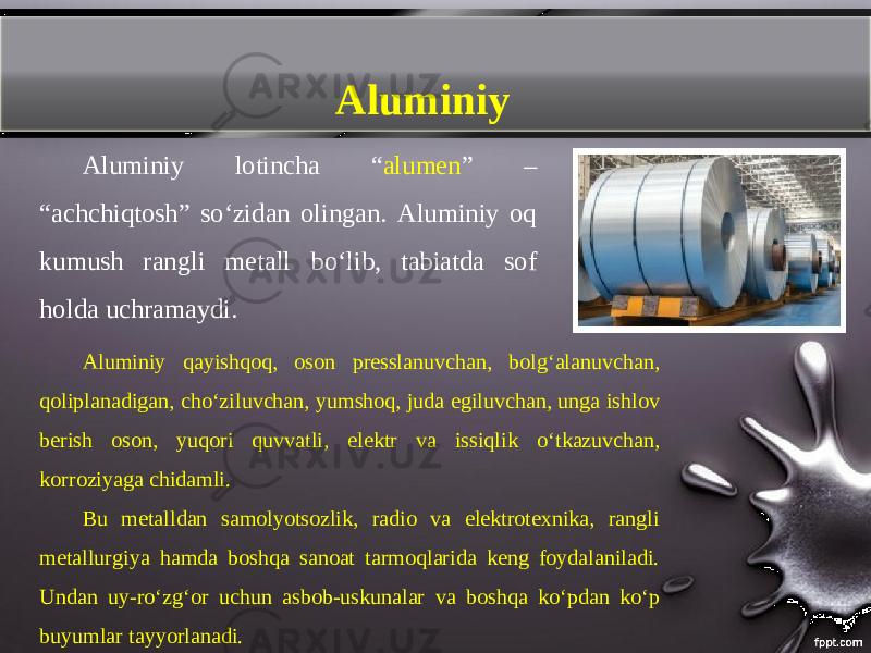 Aluminiy Aluminiy lotincha “ alumen ” – “achchiqtosh” so‘zidan olingan. Aluminiy oq kumush rangli metall b о‘ lib, tabiatda sof holda uchramaydi. Aluminiy qayishqoq, oson presslanuvchan, bolg‘alanuvchan, qoliplanadigan, cho‘ziluvchan, yumshoq, juda egiluvchan, unga ishlov berish oson, yuqori quvvatli, elektr va issiqlik о‘ tkazuvchan, korroziyaga chidamli. Bu metalldan samolyotsozlik, radio va elektrotexnika, rangli metallurgiya hamda boshqa sanoat tarmoqlarida keng foydalaniladi. Undan uy-ro‘zg‘or uchun asbob-uskunalar va boshqa ko‘pdan ko‘p buyumlar tayyorlanadi. 