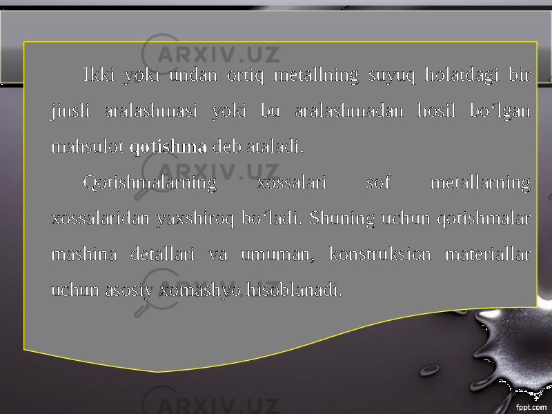 Ikki yoki undan ortiq metallning suyuq holatdagi bir jinsli aralashmasi yoki bu aralashmadan hosil bo‘lgan mahsulot qotishma deb ataladi. Qotishmalarning xossalari sof metallarning xossalaridan yaxshiroq bo‘ladi. Shuning uchun qotishmalar mashina detallari va umuman, konstruksion materiallar uchun asosiy xomashyo hisoblanadi. 