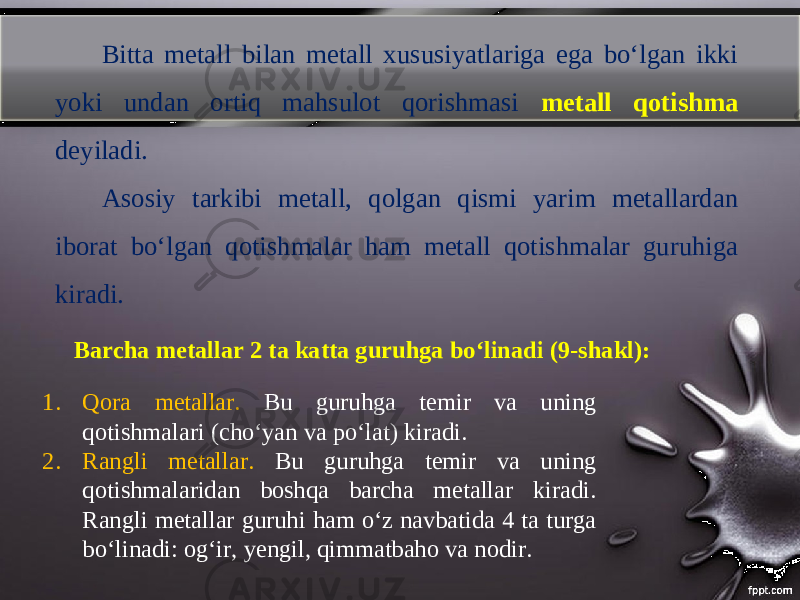 Bitta metall bilan metall xususiyatlariga ega bo‘lgan ikki yoki undan ortiq mahsulot qorishmasi metall qotishma deyiladi. Asosiy tarkibi metall, qolgan qismi yarim metallardan iborat bo‘lgan qotishmalar ham metall qotishmalar guruhiga kiradi. Barcha metallar 2 ta katta guruhga bo‘linadi (9-shakl): 1. Qora metallar. Bu guruhga temir va uning qotishmalari (cho‘yan va po‘lat) kiradi. 2. Rangli metallar. Bu guruhga temir va uning qotishmalaridan boshqa barcha metallar kiradi. Rangli metallar guruhi ham o‘z navbatida 4 ta turga bo‘linadi: og‘ir, yengil, qimmatbaho va nodir. 