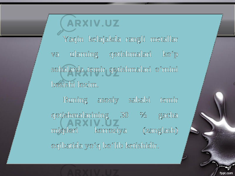 Yaqin kelajakda rangli metallar va ularning qotishmalari ko‘p sohalarda temir qotishmalari o‘rnini bosishi lozim. Buning asosiy sababi temir qotishmalarining 30 % gacha miqdori korroziya (zanglash) oqibatida yo‘q bo‘lib ketishidir. 