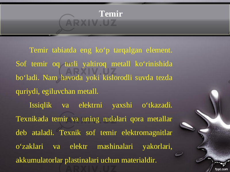 Temir Temir tabiatda eng koʻp tarqalgan element. Sof temir oq tusli yaltiroq metall ko‘rinishida bo‘ladi. Nam havoda yoki kislorodli suvda tezda quriydi, egiluvchan metall. Issiqlik va elektrni yaxshi о‘ tkazadi. Texnikada temir va uning rudalari qora metallar deb ataladi. Texnik sof temir elektromagnitlar oʻzaklari va elektr mashinalari yakorlari, akkumulatorlar plastinalari uchun materialdir. 