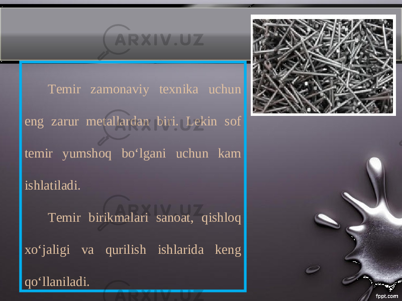 Temir zamonaviy texnika uchun eng zarur metallardan biri. Lekin sof temir yumshoq boʻlgani uchun kam ishlatiladi. Temir birikmalari sanoat, qishloq xoʻjaligi va qurilish ishlarida keng qoʻllaniladi. 