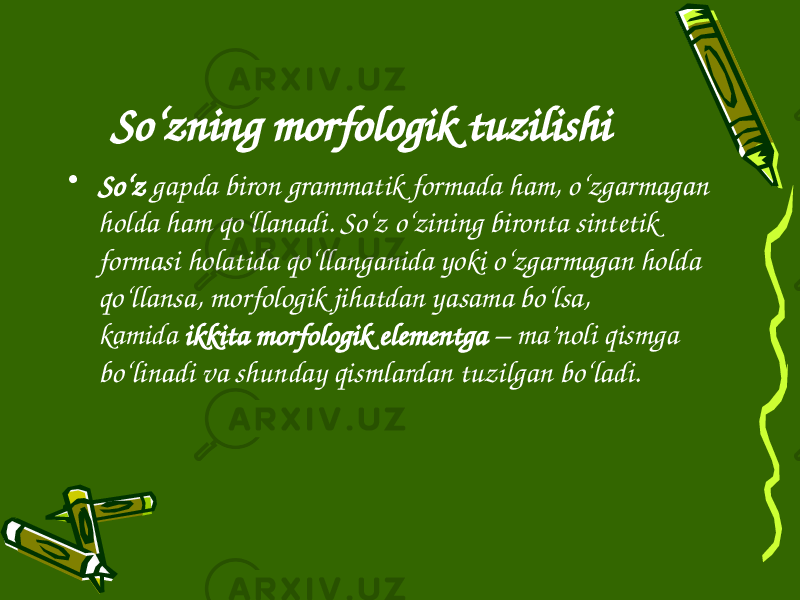 So‘zning morfologik tuzilishi • So‘z  gapda biron grammatik formada ham, o‘zgarmagan holda ham qo‘llanadi. So‘z o‘zining bironta sintetik formasi holatida qo‘llanganida yoki o‘zgarmagan holda qo‘llansa, morfologik jihatdan yasama bo‘lsa, kamida  ikkita morfologik elementga  – ma’noli qismga bo‘linadi va shunday qismlardan tuzilgan bo‘ladi. 