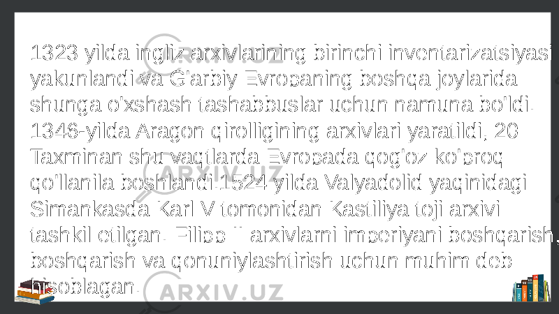 1323 yilda ingliz arxivlarining birinchi inventarizatsiyasi yakunlandi va G&#39;arbiy Evropaning boshqa joylarida shunga o&#39;xshash tashabbuslar uchun namuna bo&#39;ldi. 1346-yilda Aragon qirolligining arxivlari yaratildi, 20 Taxminan shu vaqtlarda Evropada qog&#39;oz ko&#39;proq qo&#39;llanila boshlandi.1524 yilda Valyadolid yaqinidagi Simankasda Karl V tomonidan Kastiliya toji arxivi tashkil etilgan. Filipp II arxivlarni imperiyani boshqarish, boshqarish va qonuniylashtirish uchun muhim deb hisoblagan. 
