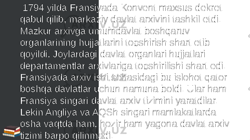  1794 yilda Fransiyada Konvent maxsus dekret qabul qilib, markaziy davlat arxivini tashkil etdi. Mazkur arxivga umumdavlat boshqaruv organlarining hujjatlarini topshirish shart etib qoyildi. Joylardagi davlat organlari hujjatlari departamentlar arxivlariga topshirilishi shart edi. Fransiyada arxiv ishi sohasidagi bu islohot qator boshqa davlatlar uchun namuna boldi. Ular ham Fransiya singari davlat arxiv tizimini yaratdilar. Lekin Angliya va AQSh singari mamlakatlarda osha vaqtda ham, hozir ham yagona davlat arxiv tizimi barpo qilinmadi. 