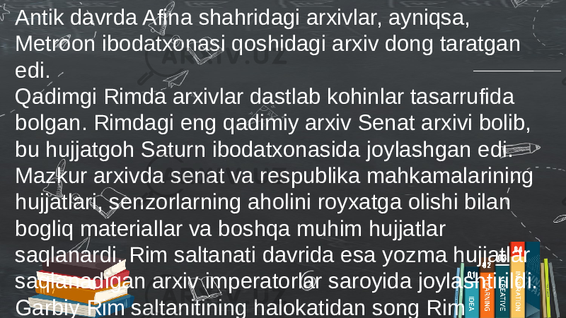Antik davrda Afina shahridagi arxivlar, ayniqsa, Metroon ibodatxonasi qoshidagi arxiv dong taratgan edi. Qadimgi Rimda arxivlar dastlab kohinlar tasarrufida bolgan. Rimdagi eng qadimiy arxiv Senat arxivi bolib, bu hujjatgoh Saturn ibodatxonasida joylashgan edi. Mazkur arxivda senat va respublika mahkamalarining hujjatlari, senzorlarning aholini royxatga olishi bilan bogliq materiallar va boshqa muhim hujjatlar saqlanardi. Rim saltanati davrida esa yozma hujjatlar saqlanadigan arxiv imperatorlar saroyida joylashtirildi. Garbiy Rim saltanitining halokatidan song Rim imperatorlari arxivining davomchisi Vizantiya arxivi boldi. 