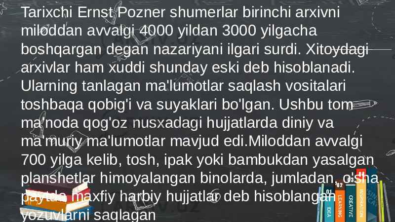 Tarixchi Ernst Pozner shumerlar birinchi arxivni miloddan avvalgi 4000 yildan 3000 yilgacha boshqargan degan nazariyani ilgari surdi. Xitoydagi arxivlar ham xuddi shunday eski deb hisoblanadi. Ularning tanlagan ma&#39;lumotlar saqlash vositalari toshbaqa qobig&#39;i va suyaklari bo&#39;lgan. Ushbu tom ma&#39;noda qog&#39;oz nusxadagi hujjatlarda diniy va ma&#39;muriy ma&#39;lumotlar mavjud edi.Miloddan avvalgi 700 yilga kelib, tosh, ipak yoki bambukdan yasalgan planshetlar himoyalangan binolarda, jumladan, o&#39;sha paytda maxfiy harbiy hujjatlar deb hisoblangan yozuvlarni saqlagan 