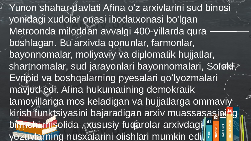 Yunon shahar-davlati Afina o&#39;z arxivlarini sud binosi yonidagi xudolar onasi ibodatxonasi bo&#39;lgan Metroonda miloddan avvalgi 400-yillarda qura boshlagan. Bu arxivda qonunlar, farmonlar, bayonnomalar, moliyaviy va diplomatik hujjatlar, shartnomalar, sud jarayonlari bayonnomalari, Sofokl, Evripid va boshqalarning pyesalari qoʻlyozmalari mavjud edi. Afina hukumatining demokratik tamoyillariga mos keladigan va hujjatlarga ommaviy kirish funktsiyasini bajaradigan arxiv muassasasining birinchi misolida , xususiy fuqarolar arxivdagi yozuvlarning nusxalarini olishlari mumkin edi. 