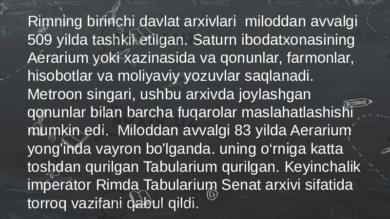 Rimning birinchi davlat arxivlari miloddan avvalgi 509 yilda tashkil etilgan. Saturn ibodatxonasining Aerarium yoki xazinasida va qonunlar, farmonlar, hisobotlar va moliyaviy yozuvlar saqlanadi. Metroon singari, ushbu arxivda joylashgan qonunlar bilan barcha fuqarolar maslahatlashishi mumkin edi. Miloddan avvalgi 83 yilda Aerarium yong&#39;inda vayron bo&#39;lganda. uning o‘rniga katta toshdan qurilgan Tabularium qurilgan. Keyinchalik imperator Rimda Tabularium Senat arxivi sifatida torroq vazifani qabul qildi. 