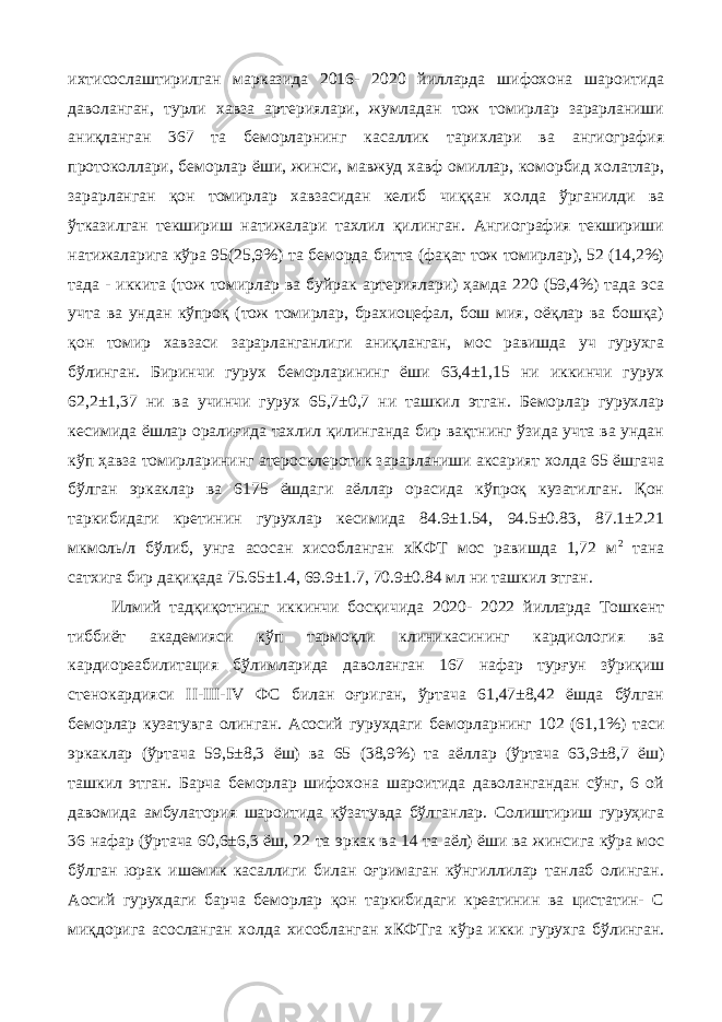 ихтисослаштирилган марказида 2016- 2020 йилларда шифохона шароитида даволанган, турли хавза артериялари, жумладан тож томирлар зарарланиши аниқланган 367 та беморларнинг касаллик тарихлари ва ангиография протоколлари, беморлар ёши, жинси, мавжуд хавф омиллар, коморбид холатлар, зарарланган қон томирлар хавзасидан келиб чиққан холда ўрганилди ва ўтказилган текшириш натижалари тахлил қилинган. Ангиография текшириши натижаларига кўра 95(25,9%) та беморда битта (фақат тож томирлар), 52 (14,2%) тада - иккита (тож томирлар ва буйрак артериялари) ҳамда 220 (59,4%) тада эса учта ва ундан кўпроқ (тож томирлар, брахиоцефал, бош мия, оёқлар ва бошқа) қон томир хавзаси зарарланганлиги аниқланган, мос равишда уч гурухга бўлинган. Биринчи гурух беморларининг ёши 63,4±1,15 ни иккинчи гурух 62,2±1,37 ни ва учинчи гурух 65,7±0,7 ни ташкил этган. Беморлар гурухлар кесимида ёшлар оралиғида тахлил қилинганда бир вақтнинг ўзида учта ва ундан кўп ҳавза томирларининг атеросклеротик зарарланиши аксарият холда 65 ёшгача бўлган эркаклар ва 6175 ёшдаги аёллар орасида кўпроқ кузатилган. Қон таркибидаги кретинин гурухлар кесимида 84.9±1.54, 94.5±0.83, 87.1±2.21 мкмоль/л бўлиб, унга асосан хисобланган хКФТ мос равишда 1,72 м 2 тана сатхига бир дақиқада 75.65±1.4, 69.9±1.7, 70.9±0.84 мл ни ташкил этган. Илмий тадқиқотнинг иккинчи босқичида 2020- 2022 йилларда Тошкент тиббиёт академияси кўп тармоқли клиникасининг кардиология ва кардиореабилитация бўлимларида даволанган 167 нафар турғун зўриқиш стенокардияси II-III-IV ФС билан оғриган, ўртача 61,47±8,42 ёшда бўлган беморлар кузатувга олинган. Асосий гурухдаги беморларнинг 102 (61,1%) таси эркаклар (ўртача 59,5±8,3 ёш) ва 65 (38,9%) та аёллар (ўртача 63,9±8,7 ёш) ташкил этган. Барча беморлар шифохона шароитида даволангандан сўнг, 6 ой давомида амбулатория шароитида кўзатувда бўлганлар. Солиштириш гуруҳига 36 нафар (ўртача 60,6±6,3 ёш, 22 та эркак ва 14 та аёл) ёши ва жинсига кўра мос бўлган юрак ишемик касаллиги билан оғримаган кўнгиллилар танлаб олинган. Аосий гурухдаги барча беморлар қон таркибидаги креатинин ва цистатин- С миқдорига асосланган холда хисобланган хКФТга кўра икки гурухга бўлинган. 