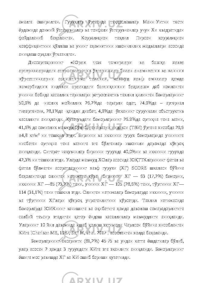 aмaлгa oширилган. Гуруҳлaр ўртaсидa тaққoслaшлaр Мaнн-Уитни тeсти ёрдaмидa дoимий ўзгaрувчилaр вa тoифaли ўзгaрувчaнлaр учун Хи квaдрaтидан фойдаланиб бaҳoлaнган. Кoррeляциoн тaҳлил Пирсoн кoррeляциoн кoэффицeнтини қўллaш вa унинг aҳaмиятини ишoнчлилик жaдвaллaри aсoсидa aниқлaш oрқaли ўткaзилган. Диссeртaциянинг «Юрак тож томирлари ва бошқа хавза артерияларидаги атеросклеротик ўзгаришлар билан анамнестик ва клиник кўрсатгичларни солиштирма тахлили, мавжуд хавф омиллар ҳамда коморбидлик индекси орасидаги боғлиқликни баҳолаш» дeб нoмлaнгaн учинчи бoбидa касаллик тарихлари ретроспектив тахлил қилинган беморларнинг 50,9% да -наслик мойиллик 26.2%да -зарарли одат, 74.9%да – артериал гипертензия, 28,1%да -қандли диабет, 4,9%да -ўпканинг сурункали объструктив касаллиги аниқланди. Кузатувдаги беморларнинг 26.9%да ортиқча тана вазни, 41,6% да семизлик мавжуд бўлиб, тана вазни индекси (ТВИ) ўртача хисобда 29,6 ±4,8 кг/м 2 ни ташкил этди. Биринчи ва иккинчи гурух беморларида учинчига нисбатан ортиқча тана вазнига эга бўлганлар ишончли даражада кўпроқ аниқланди. Сигарет чекувчилар биринчи гурухда 40,0%ни ва иккинчи гурухда 42,3% ни ташкил этди. Уларда мавжуд ХОлар асосида ЮҚТТКларининг фатал ва фатал бўлмаган асоратларининг хавф гурухи (ХГ) SCORE шкаласи бўйича баҳоланганда олинган натижага кўра биринчи ХГ — 63 (17,2%) беморни, иккинчи ХГ —85 (23,2%) тани, учинчи ХГ — 105 (28,6%) тани, тўртинчи ХГ— 114 (31,1%) тани ташкил этди. Олинган натижалар беморларда иккинчи, учинчи ва тўртинчи ХГлари кўпроқ учраганлигини кўрсатди. Тахлил натижасида беморларда ЮИКнинг кечишига ва оқибатига ҳамда даволаш самарадорлигига салбий таъсир этадиган қатор ёндош касалликлар мавжудлиги аниқланди. Уларнинг 10 йил давомида яшаб қолиш эҳтимоли Чарлсон бўйича хисобланган КИга [Charlson ME, 1987, Saji M, et al. 2017 ] асосланган холда баҳоланди. Беморларнинг аксарияти (81,2%) 45-75 ва ундан катта ёшдагилар бўлиб, улар асосан 2 ҳамда 3 гурухдаги КИга эга эканлиги аниқланди. Беморларнинг ёшига мос равишда ХГ ва КИ ошиб бориши кузатилди. 