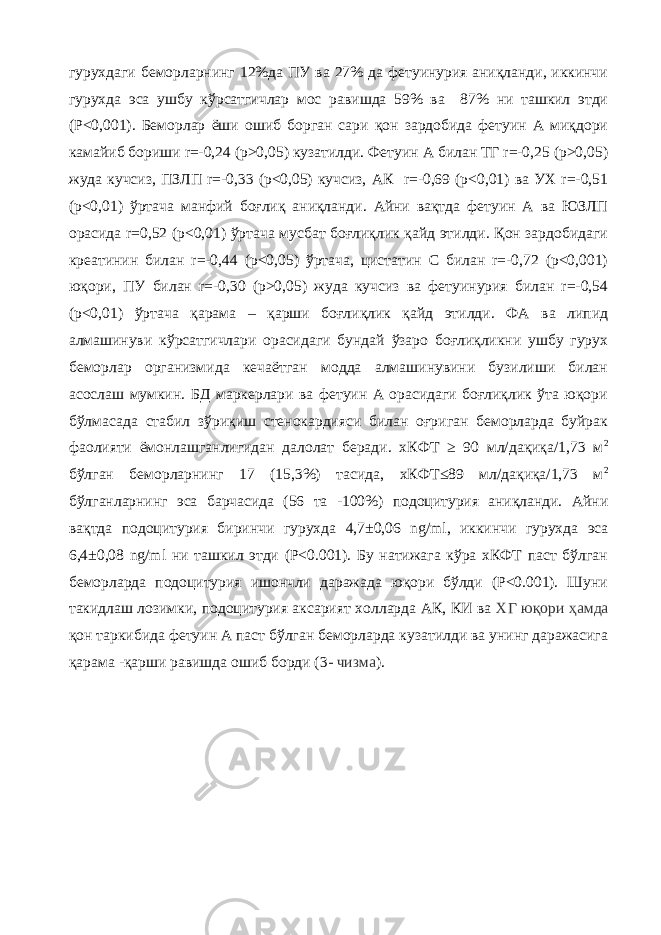 гурухдаги беморларнинг 12%да ПУ ва 27% да фетуинурия аниқланди, иккинчи гурухда эса ушбу кўрсатгичлар мос равишда 59% ва 87% ни ташкил этди (P<0,001). Беморлар ёши ошиб борган сари қон зардобида фетуин А миқдори камайиб бориши r=-0,24 (р˃0,05) кузатилди. Фетуин А билан ТГ r=-0,25 (р˃0,05) жуда кучсиз, ПЗЛП r=-0,33 (р<0,05) кучсиз, АК r=-0,69 (р<0,01) ва УХ r=-0,51 (р<0,01) ўртача манфий боғлиқ аниқланди. Айни вақтда фетуин А ва ЮЗЛП орасида r=0,52 (р<0,01) ўртача мусбат боғлиқлик қайд этилди. Қон зардобидаги креатинин билан r=-0,44 (р<0,05) ўртача, цистатин С билан r=-0,72 (р<0,001) юқори, ПУ билан r=-0,30 (р˃0,05) жуда кучсиз ва фетуинурия билан r=-0,54 (р<0,01) ўртача қарама – қарши боғлиқлик қайд этилди. ФА ва липид алмашинуви кўрсатгичлари орасидаги бундай ўзаро боғлиқликни ушбу гурух беморлар организмида кечаётган модда алмашинувини бузилиши билан асослаш мумкин. БД маркерлари ва фетуин А орасидаги боғлиқлик ўта юқори бўлмасада стабил зўриқиш стенокардияси билан оғриган беморларда буйрак фаолияти ёмонлашганлигидан далолат беради. хКФТ ≥ 90 мл/дақиқа/1,73 м 2 бўлган беморларнинг 17 (15,3%) тасида, хКФТ≤89 мл/дақиқа/1,73 м 2 бўлганларнинг эса барчасида (56 та -100%) подоцитурия аниқланди. Айни вақтда подоцитурия биринчи гурухда 4,7±0,06 ng/ml, иккинчи гурухда эса 6,4±0,08 ng/ml ни ташкил этди (P<0.001). Бу натижага кўра хКФТ паст бўлган беморларда подоцитурия ишончли даражада юқори бўлди (P<0.001). Шуни такидлаш лозимки, подоцитурия аксарият холларда АК, КИ ва ХГ юқори ҳамда қон таркибида фетуин А паст бўлган беморларда кузатилди ва унинг даражасига қарама -қарши равишда ошиб борди (3 - чизма ). 