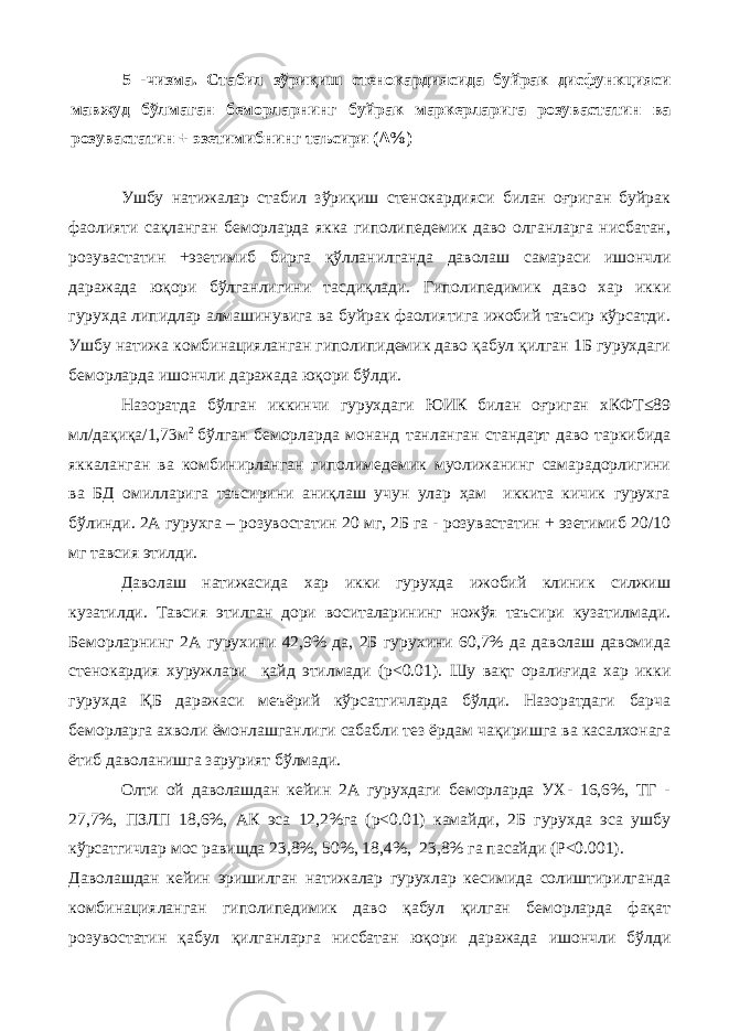 5 -чизма. Стабил зўриқиш стенокардиясида буйрак дисфункцияси мавжуд бўлмаган беморларнинг буйрак маркерларига розувастатин ва розувастатин + эзетимибнинг таъсири (Δ%) Ушбу натижалар стабил зўриқиш стенокардияси билан оғриган буйрак фаолияти сақланган беморларда якка гиполипедемик даво олганларга нисбатан, розувастатин +эзетимиб бирга қўлланилганда даволаш самараси ишончли даражада юқори бўлганлигини тасдиқлади. Гиполипедимик даво хар икки гурухда липидлар алмашинувига ва буйрак фаолиятига ижобий таъсир кўрсатди. Ушбу натижа комбинацияланган гиполипидемик даво қабул қилган 1Б гурухдаги беморларда ишончли даражада юқори бўлди. Назоратда бўлган иккинчи гурухдаги ЮИК билан оғриган хКФТ≤89 мл/дақиқа/1,73м 2 бўлган беморларда монанд танланган стандарт даво таркибида яккаланган ва комбинирланган гиполимедемик муолижанинг самарадорлигини ва БД омилларига таъсирини аниқлаш учун улар ҳам иккита кичик гурухга бўлинди. 2А гурухга – розувостатин 20 мг, 2Б га - розувастатин + эзетимиб 20/10 мг тавсия этилди. Даволаш натижасида хар икки гурухда ижобий клиник силжиш кузатилди. Тавсия этилган дори воситаларининг ножўя таъсири кузатилмади. Беморларнинг 2А гурухини 42,9% да, 2Б гурухини 60,7% да даволаш давомида стенокардия хуружлари қайд этилмади (р<0.01). Шу вақт оралиғида хар икки гурухда ҚБ даражаси меъёрий кўрсатгичларда бўлди. Назоратдаги барча беморларга ахволи ёмонлашганлиги сабабли тез ёрдам чақиришга ва касалхонага ётиб даволанишга зарурият бўлмади. Олти ой даволашдан кейин 2А гурухдаги беморларда УХ- 16,6%, ТГ - 27,7%, ПЗЛП 18,6%, АК эса 12,2%га (р<0.01) камайди, 2Б гурухда эса ушбу кўрсатгичлар мос равищда 23,8%, 50%, 18,4%, 23,8% га пасайди (P<0.001). Даволашдан кейин эришилган натижалар гурухлар кесимида солиштирилганда комбинацияланган гиполипедимик даво қабул қилган беморларда фақат розувостатин қабул қилганларга нисбатан юқори даражада ишончли бўлди 