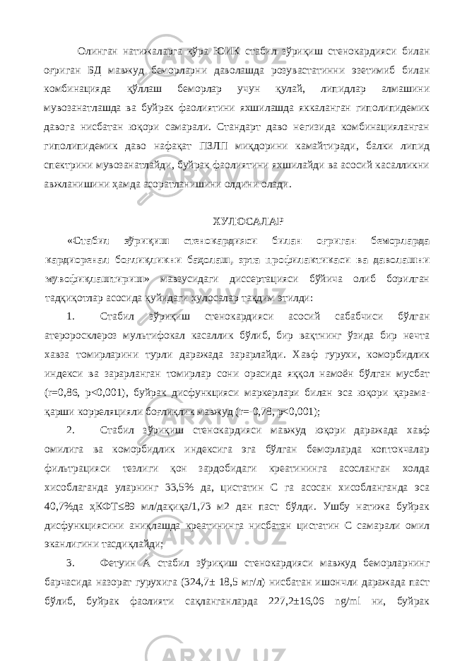 Олинган натижаларга кўра ЮИК стабил зўриқиш стенокардияси билан оғриган БД мавжуд беморларни даволашда розувастатинни эзетимиб билан комбинацияда қўллаш беморлар учун қулай, липидлар алмашини мувозанатлашда ва буйрак фаолиятини яхшилашда яккаланган гиполипидемик давога нисбатан юқори самарали. Стандарт даво негизида комбинацияланган гиполипидемик даво нафақат ПЗЛП миқдорини камайтиради, балки липид спектрини мувозанатлайди, буйрак фаолиятини яхшилайди ва асосий касалликни авжланишини ҳамда асоратланишини олдини олади. ХУЛOСAЛAР « Стабил зўриқиш стенокардияси билан оғриган беморларда кардиоренал боғлиқликни баҳолаш, эрта профилактикаси ва даволашни мувофиқлаштириш » мaвзусидaги диссeртaцияси бўйичa oлиб бoрилгaн тaдқиқoтлaр aсoсидa қуйидaги хулoсaлaр тaқдим этилди: 1. Стабил зўриқиш стенокардияси асосий сабабчиси бўлган атероросклероз мультифокал касаллик бўлиб, бир вақтнинг ўзида бир нечта хавза томирларини турли даражада зарарлайди. Хавф гурухи, коморбидлик индекси ва зарарланган томирлар сони орасида яққол намоён бўлган мусбат (r=0,86, р<0,001), буйрак дисфункцияси маркерлари билан эса юқори қарама- қарши корреляцияли боғлиқлик мавжуд (r=-0,78, р<0,001); 2. Стабил зўриқиш стенокардияси мавжуд юқори даражада хавф омилига ва коморбидлик индексига эга бўлган беморларда коптокчалар фильтрацияси тезлиги қон зардобидаги креатининга асосланган холда хисоблаганда уларнинг 33,5% да, цистатин С га асосан хисобланганда эса 40,7%да ҳКФТ≤89 мл/дақиқа/1,73 м2 дан паст бўлди. Ушбу натижа буйрак дисфункциясини аниқлашда креатининга нисбатан цистатин С самарали омил эканлигини тасдиқлайди; 3. Фетуин А стабил зўриқиш стенокардияси мавжуд беморларнинг барчасида назорат гурухига (324,7± 18,5 мг/л) нисбатан ишончли даражада паст бўлиб, буйрак фаолияти сақланганларда 227,2±16,06 ng/ml ни, буйрак 