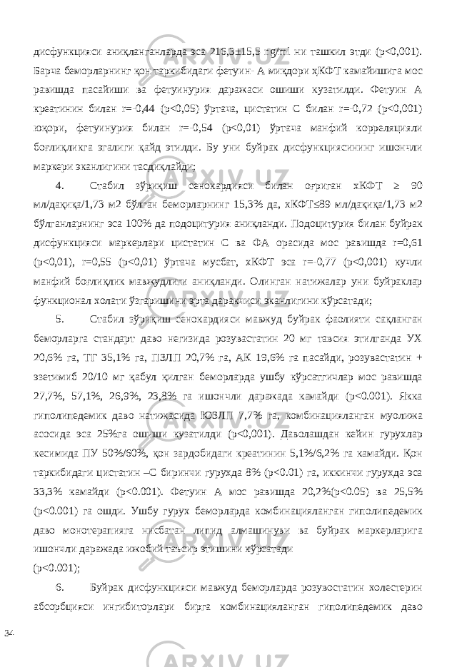 дисфункцияси аниқланганларда эса 216,3±15,5 ng/ml ни ташкил этди (р<0,001). Барча беморларнинг қон таркибидаги фетуин- А миқдори ҳКФТ камайишига мос равишда пасайиши ва фетуинурия даражаси ошиши кузатилди. Фетуин А креатинин билан r=-0,44 (р<0,05) ўртача, цистатин С билан r=-0,72 (р<0,001) юқори, фетуинурия билан r=-0,54 (р<0,01) ўртача манфий корреляцияли боғлиқликга эгалиги қайд этилди. Бу уни буйрак дисфункциясининг ишончли маркери эканлигини тасдиқлайди; 4. Стабил зўриқиш сенокардияси билан оғриган хКФТ ≥ 90 мл/дақиқа/1,73 м2 бўлган беморларнинг 15,3% да, хКФТ≤89 мл/дақиқа/1,73 м2 бўлганларнинг эса 100% да подоцитурия аниқланди. Подоцитурия билан буйрак дисфункцияси маркерлари цистатин С ва ФА орасида мос равишда r=0,61 (р<0,01), r=0,55 (р<0,01) ўртача мусбат, хКФТ эса r=-0,77 (р<0,001) кучли манфий боғлиқлик мавжудлиги аниқланди. Олинган натижалар уни буйраклар функционал холати ўзгаришини эрта даракчиси эканлигини кўрсатади; 5. Стабил зўриқиш сенокардияси мавжуд буйрак фаолияти сақланган беморларга стандарт даво негизида розувастатин 20 мг тавсия этилганда УХ 20,6% га, ТГ 35,1% га, ПЗЛП 20,7% га, АК 19,6% га пасайди, розувастатин + эзетимиб 20/10 мг қабул қилган беморларда ушбу кўрсатгичлар мос равишда 27,7%, 57,1%, 26,9%, 23,8% га ишончли даражада камайди (р<0.001). Якка гиполипедемик даво натижасида ЮЗЛП 7,7% га, комбинацияланган муолижа асосида эса 25%га ошиши кузатилди (p<0,001). Даволашдан кейин гурухлар кесимида ПУ 50%/60%, қон зардобидаги креатинин 5,1%/6,2% га камайди. Қон таркибидаги цистатин –С биринчи гурухда 8% (р<0.01) га, иккинчи гурухда эса 33,3% камайди (р<0.001). Фетуин А мос равишда 20,2%(р<0.05) ва 25,5% (р<0.001) га ошди. Ушбу гурух беморларда комбинацияланган гиполипедемик даво монотерапияга нисбатан липид алмашинуви ва буйрак маркерларига ишончли даражада ижобий таъсир этишини кўрсатади (р<0.001); 6. Буйрак дисфункцияси мавжуд беморларда розувостатин холестерин абсорбцияси ингибиторлари бирга комбинацияланган гиполипедемик даво 34 