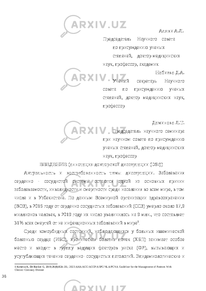  Аляви А.Л. Председатель Научного совета по присуждению ученых степеней, доктор медицинских наук, профессор, академик Набиева Д.А. Учёный секретарь Научного совета по присуждению ученых степеней, доктор медицинских наук, профессор Даминова Л.Т. Председатель научного семинара при научном совете по присуждению ученых степеней, доктор медицинских наук, профессор ВВЕДЕНИЕ (аннотация докторской диссертации (DSc)) Актуальность и востребованность темы диссертации . Заболевания сердечно - сосудистой системы остаются одной из основных причин заболеваемости, инвалидности и смертности среди населения во всем мире, в том числе и в Узбекистане. По данным Всемирной организации здравоохранения (ВОЗ), в 2016 году от сердечно сосудистых заболеваний (ССЗ) умерло около 17,9 миллионов человек, в 2019 году их число увеличилось на 9 млн., что составляет 31% всех смертей от не инфекционных заболеваний в мире 5 . Среди коморбидных состояний, наблюдающихся у больных ишемической болезнью сердца (ИБС), хроническая болезнь почек (ХБП) занимает особое место и входит в группу ведущих факторов риска (ФР), вызывающих и усугубляющих течение сердечно- сосудистых патологий. Эпидемиологические и 5 Kotseva K, De Backer G, 2019;26(8):824–35.; 2023 AHA/ACC/ACCP/ASPC/NLA/PCNA Guideline for the Management of Patients With Chronic Coronary Disease 38 