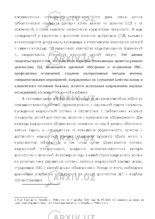 популяционные исследования показывают, что даже самые ранние субклинические нарушения функции почек влияют на развитие ССЗ и их осложнений, а также являются независимым предиктором смертности. В ряде исследований у пациентов с диагнозом почечная дисфункция (ПД) выявлена микрососудистая дисфункция, приводящая к атеросклерозу коронарных артерий и ишемии миокарда. ПД увеличивает количество кардиоренальных осложнений и, следовательно, становится причиной ранней смерти. Эти данные свидетельствуют о том, что выявление маркеров, позволяющих провести раннюю диагностику ПД, являющейся причиной обострения и осложнения ИБС, профилактика осложнений, создание альтернативных методов лечения, совершенствование мероприятий, направленных на улучшение качества жизни и клинического состояния больных, остается актуальным направлением научных исследований, посвященных данной проблеме. В настоящее время в Узбекистане проводится широкомасштабная работа по совершенствованию системы здравоохранения и социальной защите населения, приведению медицинской системы в соответствие с требованиями мировых стандартов, ранней диагностике, лечению и профилактике заболеваемости. Для перехода медицинского обслуживания населения на новый уровень обозначены важные задачи, «…направленные на повышение эффективности, качества и доступности медицинской помощи, поддержку здорового образа жизни и профилактику заболеваний, в том числе путем формирования системы медицинской стандартизации, внедрения высокотехнологичных методов диагностики и лечения» 6 . За последние годы в вашей стране предприняты усилия по качественному улучшению системы оказания медицинской помощи лицам, страдающим ИБС с коморбидными заболеваниями. Исходя из этого, необходимо дальнейшее углубление исследований по ранней диагностике ДП и подбору соответствующих 6 Указ Президента Республики Узбекистан от 7 декабря 2022 года № УП-5590 «О комплексных мерах по коренному совершенствованию системы здравоохранения Республики Узбекистан» 